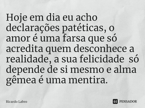 Hoje em dia eu acho declarações patéticas, o amor é uma farsa que só acredita quem desconhece a realidade, a sua felicidade só depende de si mesmo e alma gêmea ... Frase de Ricardo Labro.