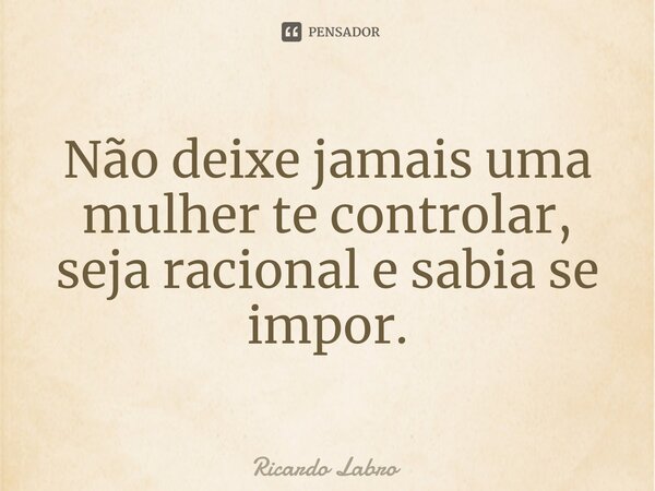 ⁠Não deixe jamais uma mulher te controlar, seja racional e sabia se impor.... Frase de Ricardo Labro.