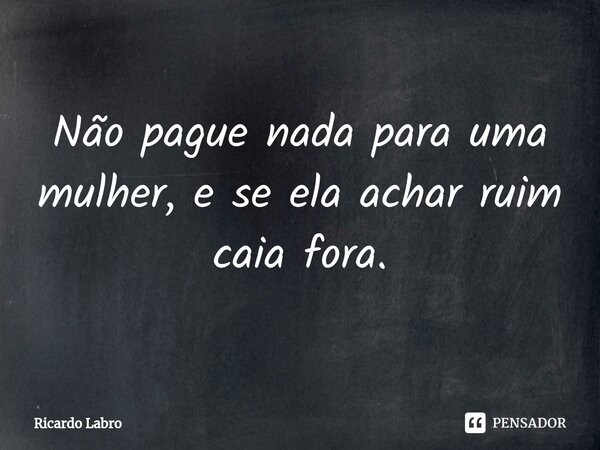 Não pague nada para uma mulher, e se ela achar ruim ⁠caia fora.... Frase de Ricardo Labro.
