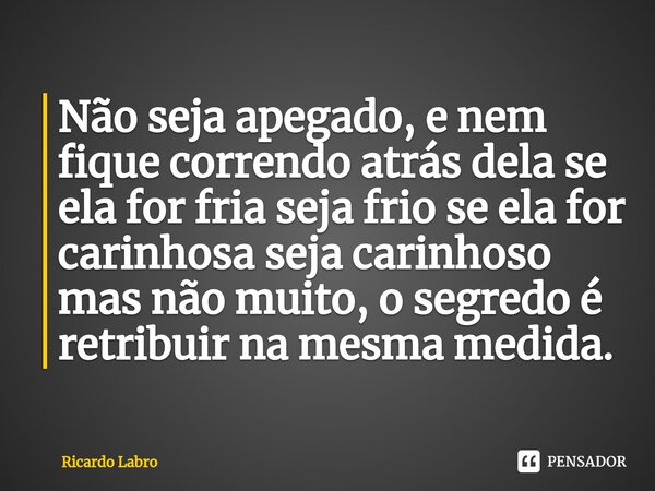 ⁠Não seja apegado, e nem fique correndo atrás dela se ela for fria seja frio se ela for carinhosa seja carinhoso mas não muito, o segredo é retribuir na mesma m... Frase de Ricardo Labro.
