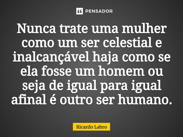 ⁠Nunca trate uma mulher como um ser celestial e inalcançável haja como se ela fosse um homem ou seja de igual para igual afinal é outro ser humano.... Frase de Ricardo Labro.