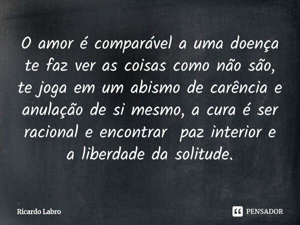 ⁠⁠O amor é comparável a uma doença te faz ver as coisas como não são, te joga em um abismo de carência e anulação de si mesmo, a cura é ser racional e encontrar... Frase de Ricardo Labro.