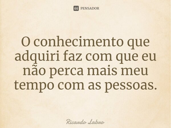 O conhecimento que adquiri faz com que eu não perca mais meu tempo com as pessoas⁠.... Frase de Ricardo Labro.