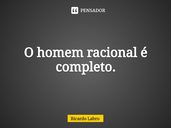 ⁠O homem racional é completo.... Frase de Ricardo Labro.