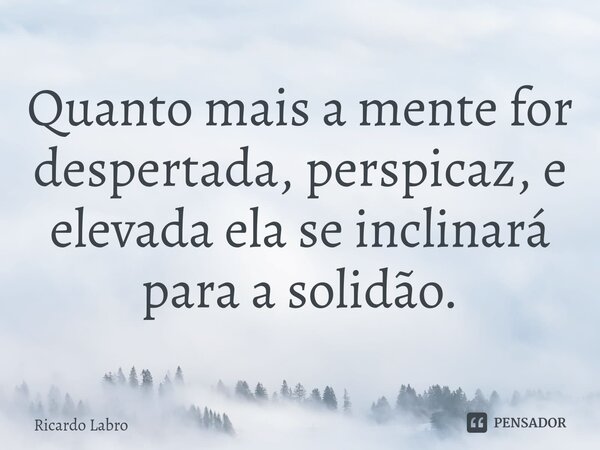 Quanto mais a mente for despertada, perspicaz, e elevada ela se inclinará para a solidão.... Frase de Ricardo Labro.