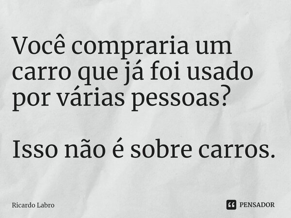 ⁠Você compraria um carro que já foi usado por várias pessoas? Isso não é sobre carros.... Frase de Ricardo Labro.
