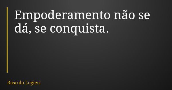 Empoderamento não se dá, se conquista.... Frase de Ricardo Legieri.