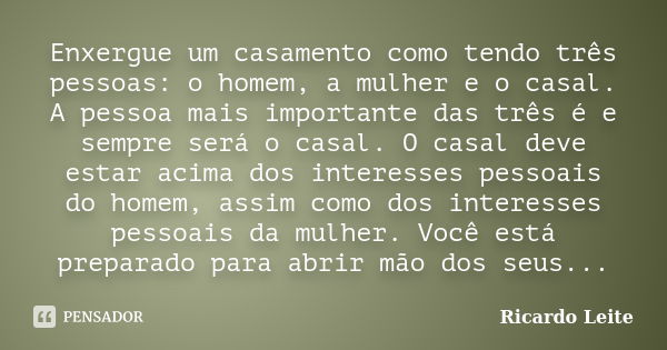 Enxergue um casamento como tendo três pessoas: o homem, a mulher e o casal. A pessoa mais importante das três é e sempre será o casal. O casal deve estar acima ... Frase de Ricardo Leite.