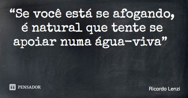 “Se você está se afogando, é natural que tente se apoiar numa água-viva”... Frase de Ricardo Lenzi.