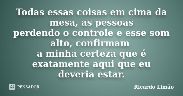 Todas essas coisas em cima da mesa, as pessoas perdendo o controle e esse som alto, confirmam a minha certeza que é exatamente aqui que eu deveria estar.... Frase de Ricardo Limão.