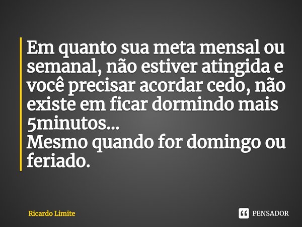 ⁠Em quanto sua meta mensal ou semanal, não estiver atingida e você precisar acordar cedo, não existe em ficar dormindo mais 5minutos...
Mesmo quando for domingo... Frase de Ricardo Limite.