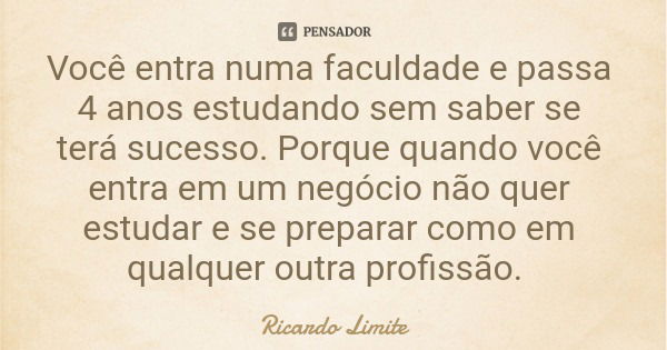 Você entra numa faculdade e passa 4 anos estudando sem saber se terá sucesso. Porque quando você entra em um negócio não quer estudar e se preparar como em qual... Frase de Ricardo Limite.