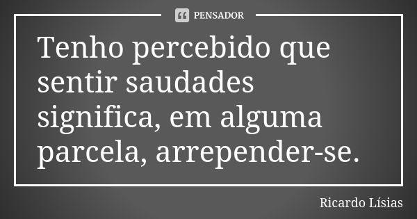 Tenho percebido que sentir saudades significa, em alguma parcela, arrepender-se.... Frase de Ricardo Lísias.