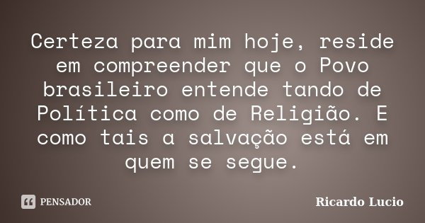 Certeza para mim hoje, reside em compreender que o Povo brasileiro entende tando de Política como de Religião. E como tais a salvação está em quem se segue.... Frase de Ricardo Lucio.