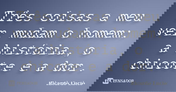 Três coisas a meu ver mudam o homem: a história, o chicote e a dor.... Frase de Ricardo Lucio.