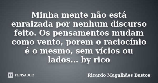 Minha mente não está enraizada por nenhum discurso feito. Os pensamentos mudam como vento, porem o raciocínio é o mesmo, sem vícios ou lados... by rico... Frase de Ricardo Magalhães Bastos.