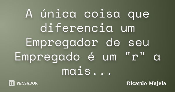 A única coisa que diferencia um Empregador de seu Empregado é um "r" a mais...... Frase de Ricardo Majela.