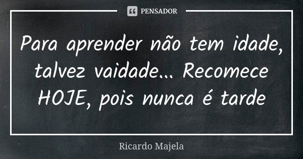 Para aprender não tem idade, talvez vaidade... Recomece HOJE, pois nunca é tarde... Frase de Ricardo Majela.