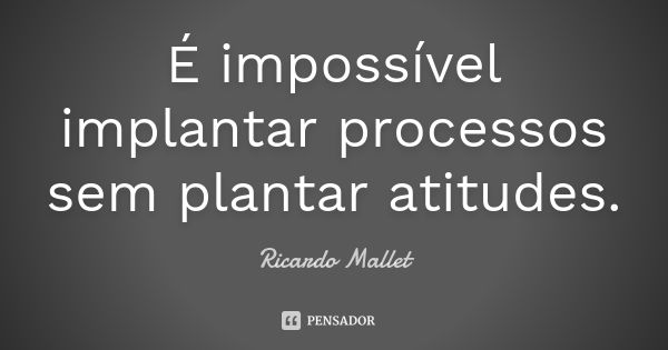 É impossível implantar processos sem plantar atitudes.... Frase de Ricardo Mallet.