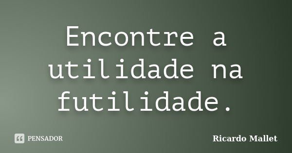 Encontre a utilidade na futilidade.... Frase de Ricardo Mallet.