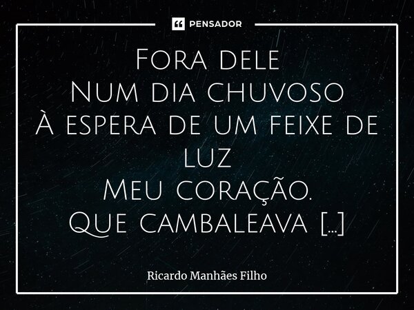 ⁠Fora dele Num dia chuvoso À espera de um feixe de luz Meu coração. Que cambaleava inquieto Em pura aguaça de emoção. Pelas ruas em que fora Enxovalhado por olh... Frase de Ricardo Manhães Filho.