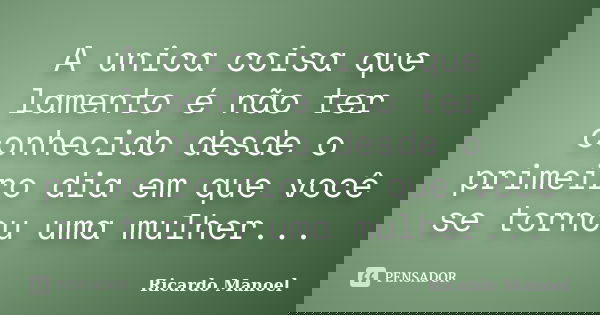 A unica coisa que lamento é não ter conhecido desde o primeiro dia em que você se tornou uma mulher...... Frase de Ricardo Manoel.