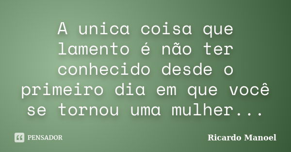 A unica coisa que lamento é não ter conhecido desde o primeiro dia em que você se tornou uma mulher...... Frase de Ricardo Manoel.