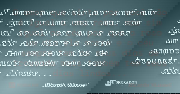 O amor que sinto por você não é igual a uma rosa, mas sim igual ao céu por que a rosa um dia ela morre e o céu sempre tem os seus dias de trovoada mais também t... Frase de Ricardo Manoel.