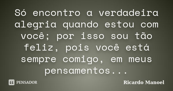 Só encontro a verdadeira alegria quando estou com você; por isso sou tão feliz, pois você está sempre comigo, em meus pensamentos...... Frase de Ricardo Manoel.