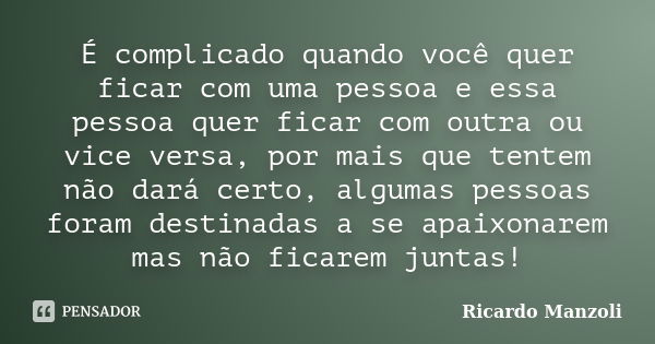 É complicado quando você quer ficar com uma pessoa e essa pessoa quer ficar com outra ou vice versa, por mais que tentem não dará certo, algumas pessoas foram d... Frase de Ricardo Manzoli.