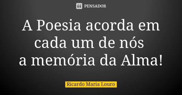 A Poesia acorda em cada um de nós a memória da Alma!... Frase de Ricardo Maria Louro.