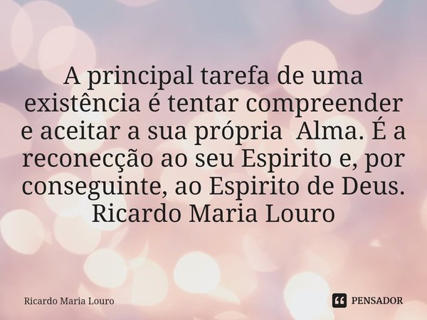 ⁠A principal tarefa de uma existência é tentar compreender e aceitar a sua própria Alma. É a reconecção ao seu Espirito e, por conseguinte, ao Espirito de Deus.... Frase de Ricardo Maria Louro.