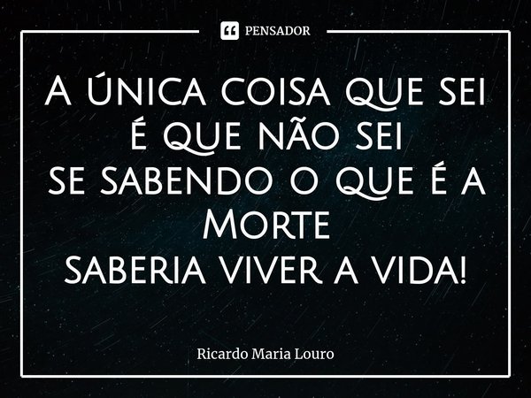 ⁠A única coisa que sei
é que não sei
se sabendo o que é a Morte
saberia viver a vida!... Frase de Ricardo Maria Louro.