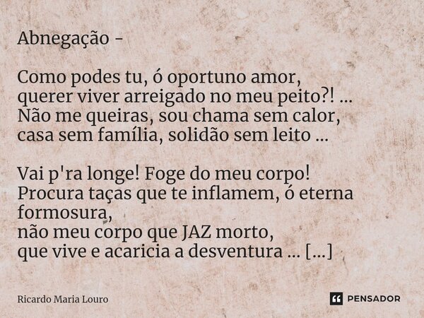 Abnegação - Como podes tu, ó oportuno amor, querer viver arreigado no meu peito?! ... Não me queiras, sou chama sem calor, casa sem família, solidão sem leito ... Frase de Ricardo Maria Louro.
