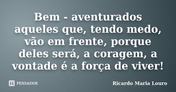 Bem - aventurados aqueles que, tendo medo, vão em frente, porque deles será, a coragem, a vontade é a força de viver!... Frase de Ricardo Maria Louro.