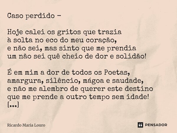 Caso perdido - Hoje calei os gritos que trazia à solta no eco do meu coração, e não sei, mas sinto que me prendia um não sei quê cheio de dor e solidão! É em m... Frase de Ricardo Maria Louro.