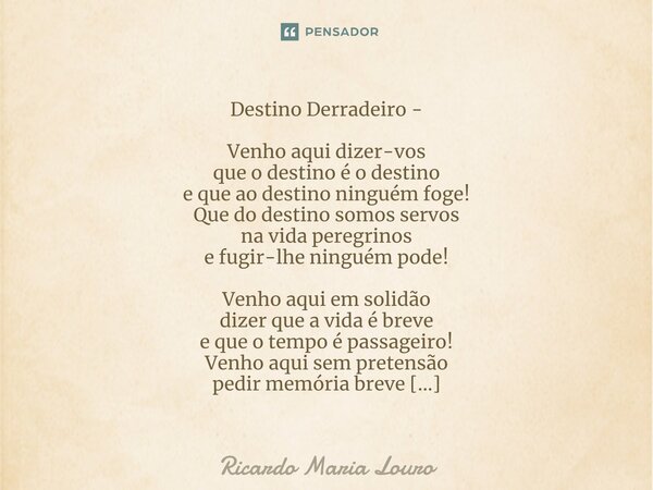 ⁠Destino Derradeiro - Venho aqui dizer-vos que o destino é o destino e que ao destino ninguém foge! Que do destino somos servos na vida peregrinos e fugir-lhe n... Frase de Ricardo Maria Louro.