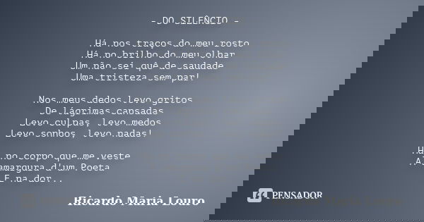 - DO SILÊNCIO - Há nos traços do meu rosto Há no brilho do meu olhar Um não sei quê de saudade Uma tristeza sem par! Nos meus dedos levo gritos De lágrimas cans... Frase de Ricardo Maria Louro.