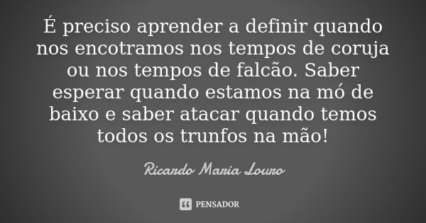 É preciso aprender a definir quando nos encotramos nos tempos de coruja ou nos tempos de falcão. Saber esperar quando estamos na mó de baixo e saber atacar quan... Frase de Ricardo Maria Louro.