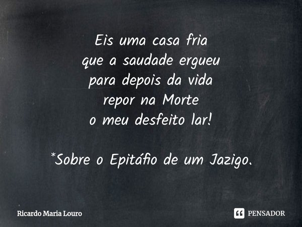 ⁠Eis uma casa fria
que a saudade ergueu
para depois da vida
repor na Morte
o meu desfeito lar! *Sobre o Epitáfio de um Jazigo.... Frase de Ricardo Maria Louro.