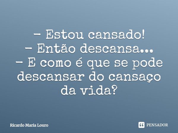 - Estou cansado! - Então descansa... - E como é que se pode descansar do cansaço da vida?... Frase de Ricardo Maria Louro.