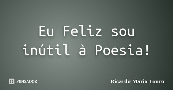 Eu Feliz sou inútil à Poesia!... Frase de Ricardo Maria Louro.