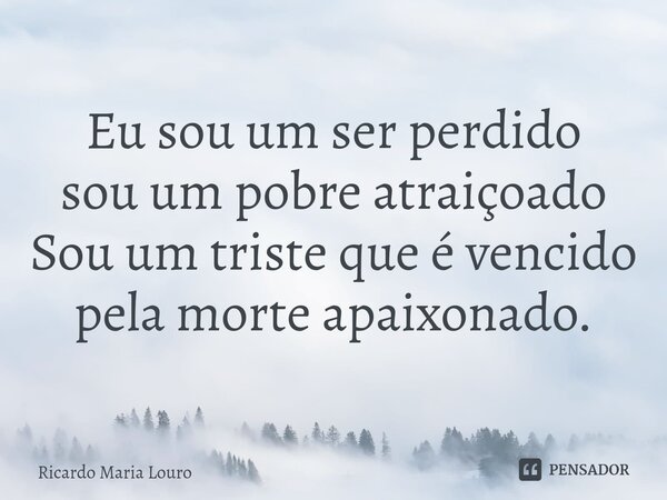 Eu sou um ser perdido sou um pobre atraiçoado Sou um triste que é vencido pela morte apaixonado.... Frase de Ricardo Maria Louro.