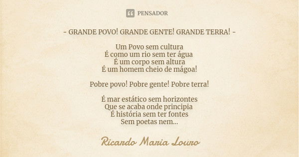 - GRANDE POVO! GRANDE GENTE! GRANDE TERRA! - Um Povo sem cultura
É como um rio sem ter água É um corpo sem altura
É um homem cheio de mágoa! Pobre povo! Pobre g... Frase de Ricardo Maria Louro.