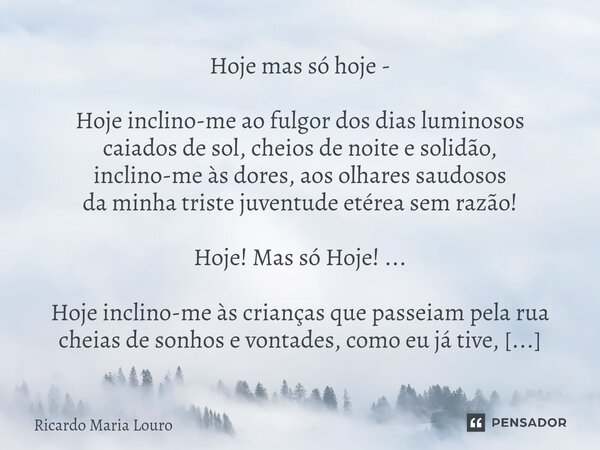 Hoje mas só hoje - Hoje inclino-me ao fulgor dos dias luminosos caiados de sol, cheios de noite e solidão, inclino-me às dores, aos olhares saudosos da minha t... Frase de Ricardo Maria Louro.
