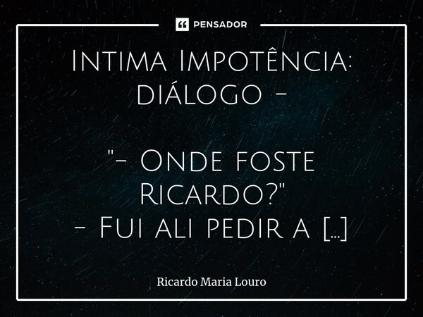 ⁠Intima Impotência: diálogo - "- Onde foste Ricardo?" - Fui ali pedir a Deus que me deixasse morrer! ... "- E porque vens tão triste?!!" - P... Frase de Ricardo Maria Louro.