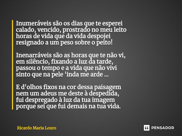 ⁠Inumeráveis - Inumeráveis são os dias que te esperei calado, vencido, prostrado no meu leito horas de vida que da vida despojei resignado a um peso sobre o pei... Frase de Ricardo Maria Louro.