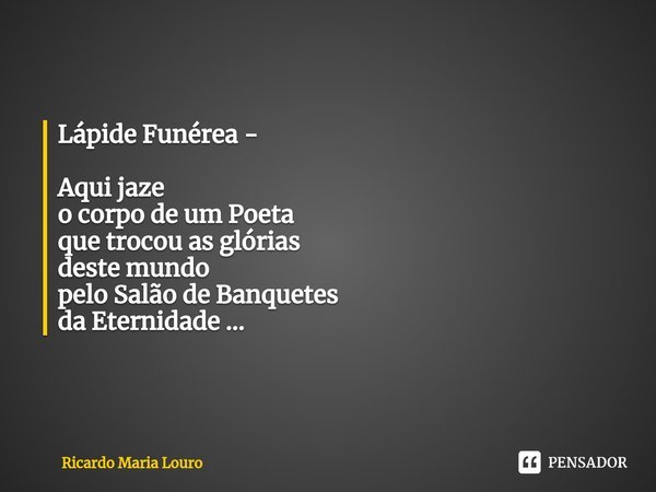 Lápide Funérea - ⁠Aqui jaze
o corpo de um Poeta
que trocou as glórias
deste mundo
pelo Salão de Banquetes
da Eternidade ...... Frase de Ricardo Maria Louro.
