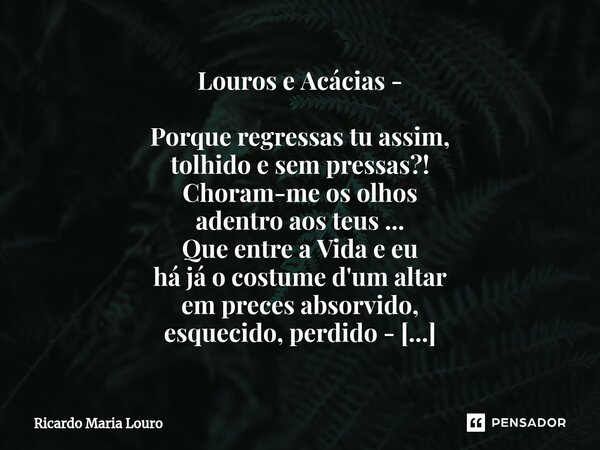 Louros e Acácias - Porque regressas tu assim, tolhido e sem pressas?! Choram-me os olhos adentro aos teus ... Que entre a Vida e eu há já o costume d'um altar ... Frase de Ricardo Maria Louro.