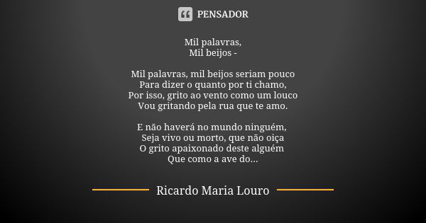 Mil palavras,
Mil beijos - Mil palavras, mil beijos seriam pouco
Para dizer o quanto por ti chamo,
Por isso, grito ao vento como um louco
Vou gritando pela rua ... Frase de Ricardo Maria Louro.